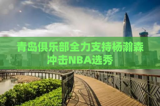 青岛俱乐部全力支持杨瀚森冲击NBA选秀