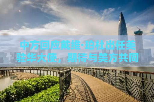 中方回应戴维·珀杜出任美驻华大使，期待与美方共同推动中美关系稳定发展