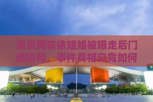 演员蒋依依姐姐被曝走后门进协和，事件真相究竟如何？