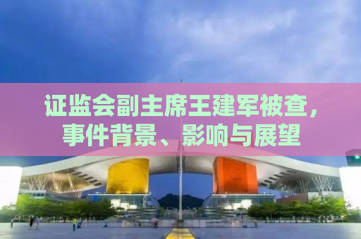 证监会副主席王建军被查，事件背景、影响与展望