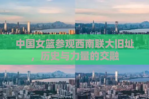 中国女篮参观西南联大旧址，历史与力量的交融
