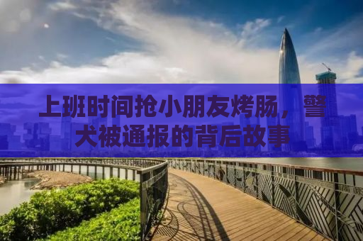 上班时间抢小朋友烤肠，警犬被通报的背后故事