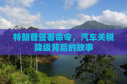 特朗普签署命令，汽车关税降级背后的故事