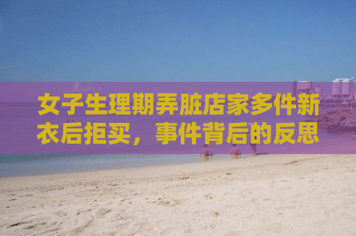 女子生理期弄脏店家多件新衣后拒买，事件背后的反思与启示