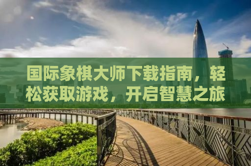 国际象棋大师下载指南，轻松获取游戏，开启智慧之旅