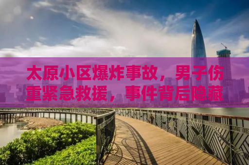 太原小区爆炸事故，男子伤重紧急救援，事件背后隐藏的安全隐患引人深思