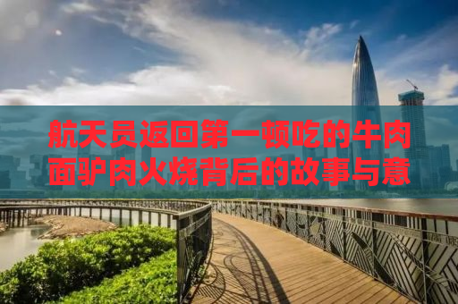 航天员返回第一顿吃的牛肉面驴肉火烧背后的故事与意义