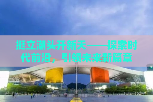 挺立潮头开新天——探索时代前沿，引领未来新篇章