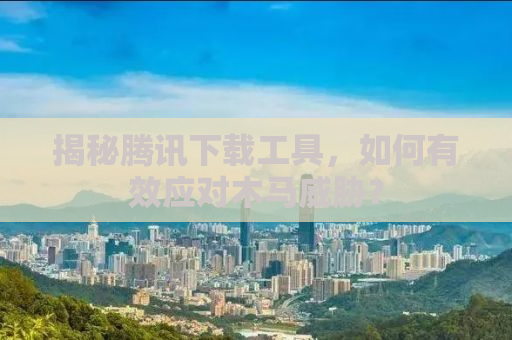 揭秘腾讯下载工具，如何有效应对木马威胁？