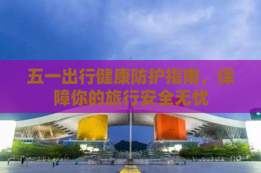 五一出行健康防护指南，保障你的旅行安全无忧