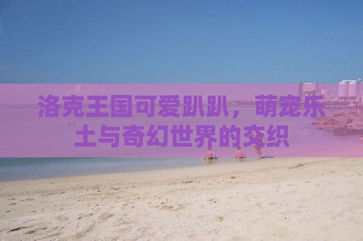 洛克王国可爱趴趴，萌宠乐土与奇幻世界的交织