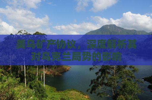 美乌矿产协议，深度解析其对乌克兰局势的影响