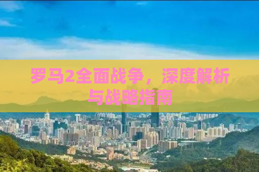 罗马2全面战争，深度解析与战略指南