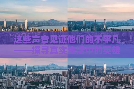 这些声音见证他们的不平凡——探寻真实生活中的英雄故事