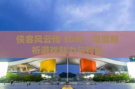 侠客风云传 3DM，深度解析游戏魅力与特色