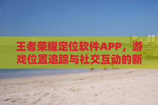 王者荣耀定位软件APP，游戏位置追踪与社交互动的新纪元
