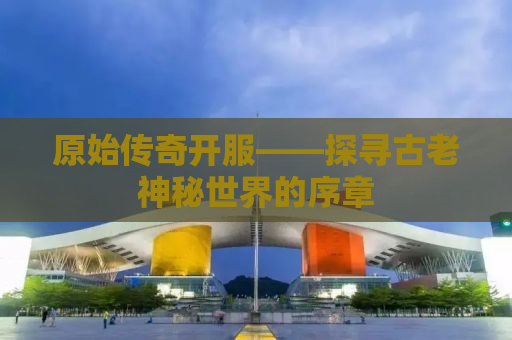 原始传奇开服——探寻古老神秘世界的序章