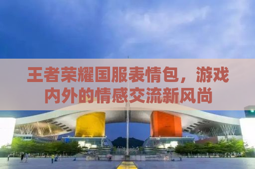 王者荣耀国服表情包，游戏内外的情感交流新风尚