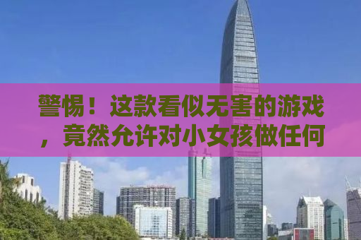 警惕！这款看似无害的游戏，竟然允许对小女孩做任何事？深度揭露其背后的真相与危害！