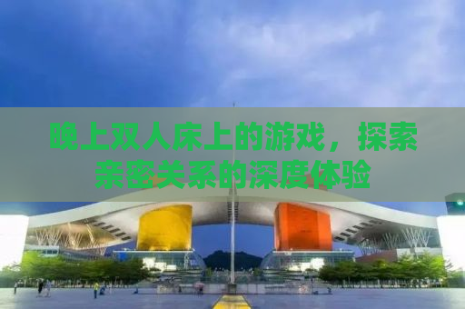 晚上双人床上的游戏，探索亲密关系的深度体验