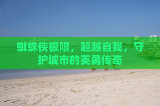 蜘蛛侠极限，超越自我，守护城市的英勇传奇