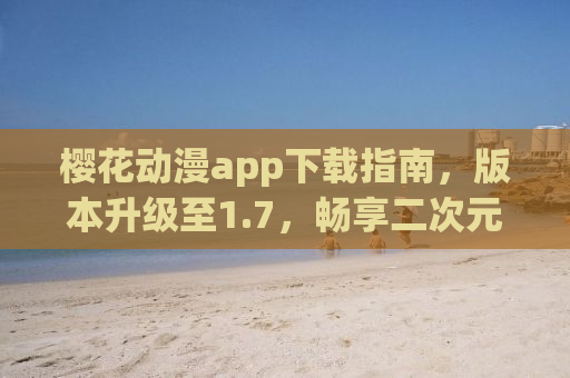 樱花动漫app下载指南，版本升级至1.7，畅享二次元世界的新体验！