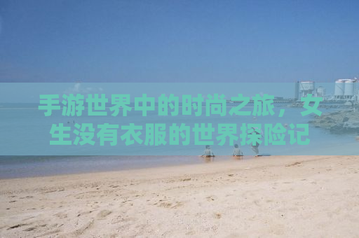 手游世界中的时尚之旅，女生没有衣服的世界探险记