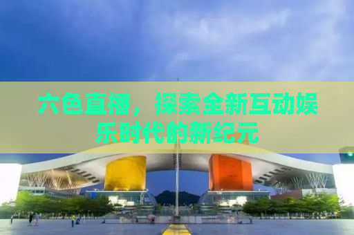 六色直播，探索全新互动娱乐时代的新纪元