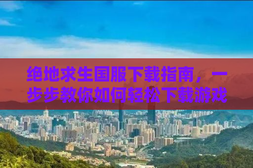 绝地求生国服下载指南，一步步教你如何轻松下载游戏