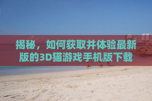 揭秘，如何获取并体验最新版的3D猫游戏手机版下载