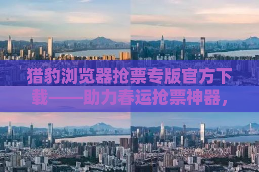 猎豹浏览器抢票专版官方下载——助力春运抢票神器，轻松回家无忧