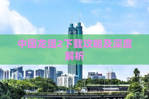 中国龙组2下载攻略及深度解析