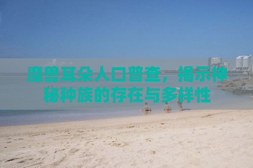 魔兽耳朵人口普查，揭示神秘种族的存在与多样性