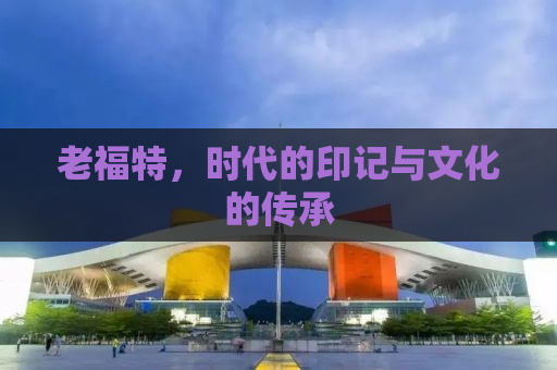 老福特，时代的印记与文化的传承