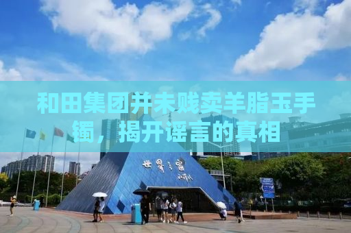 和田集团并未贱卖羊脂玉手镯，揭开谣言的真相