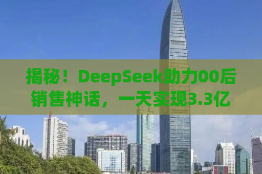 揭秘！DeepSeek助力00后销售神话，一天实现3.3亿惊人业绩