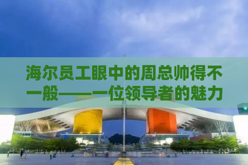 海尔员工眼中的周总帅得不一般——一位领导者的魅力与风采