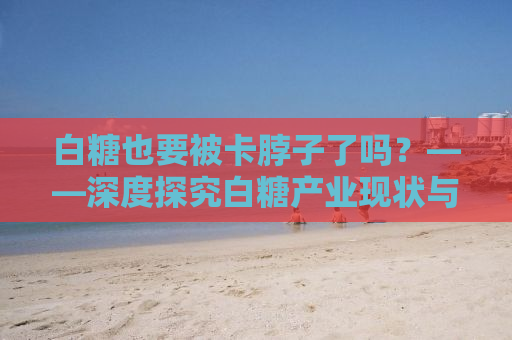 白糖也要被卡脖子了吗？——深度探究白糖产业现状与挑战