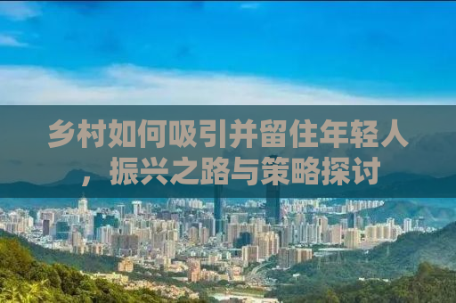 乡村如何吸引并留住年轻人，振兴之路与策略探讨