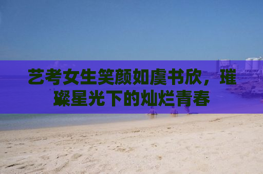 艺考女生笑颜如虞书欣，璀璨星光下的灿烂青春