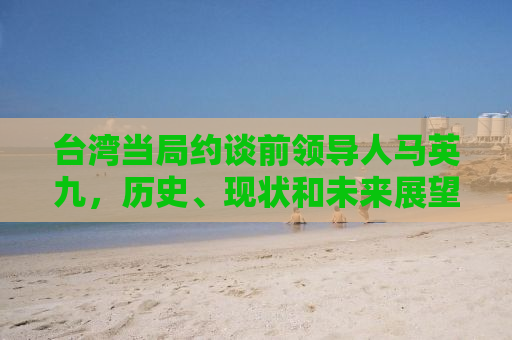 台湾当局约谈前领导人马英九，历史、现状和未来展望