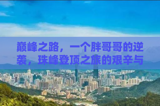 巅峰之路，一个胖哥哥的逆袭，珠峰登顶之旅的艰辛与坚持