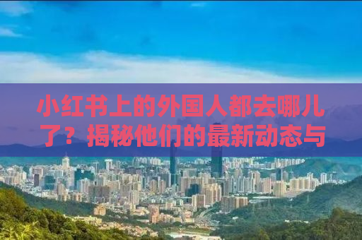 小红书上的外国人都去哪儿了？揭秘他们的最新动态与热门去处