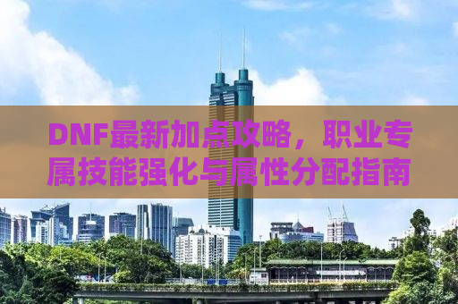 DNF最新加点攻略，职业专属技能强化与属性分配指南