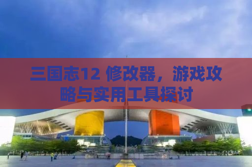 三国志12 修改器，游戏攻略与实用工具探讨