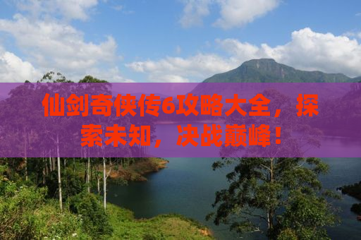 仙剑奇侠传6攻略大全，探索未知，决战巅峰！