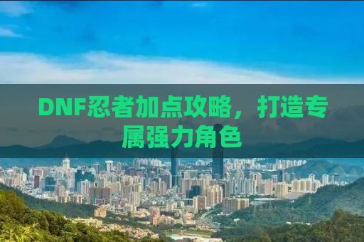 DNF忍者加点攻略，打造专属强力角色